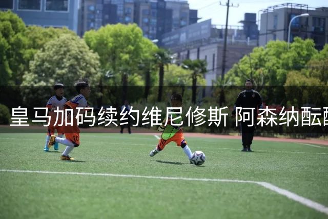 皇马加码续约维尼修斯 阿森纳酝酿正式报价争夺战